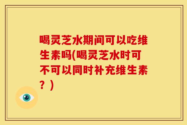 喝灵芝水期间可以吃维生素吗(喝灵芝水时可不可以同时补充维生素?)