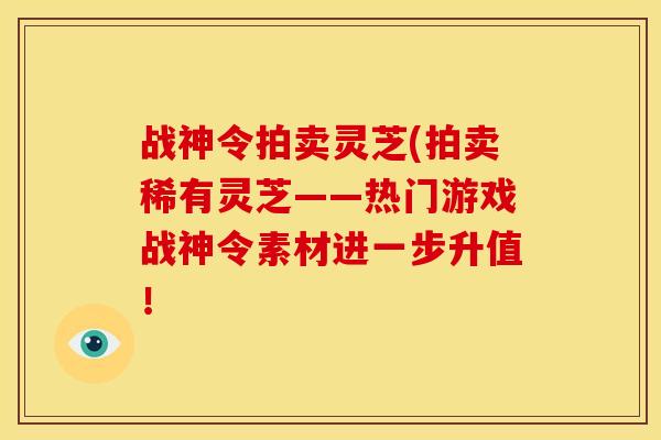 战神令拍卖灵芝(拍卖稀有灵芝——热门游戏战神令素材进一步升值！