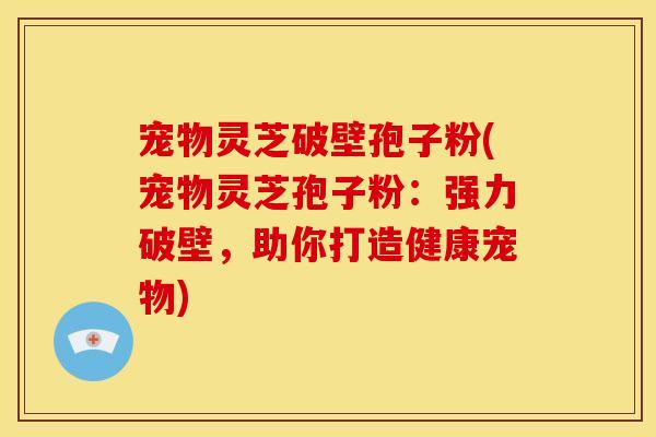 宠物灵芝破壁孢子粉(宠物灵芝孢子粉：强力破壁，助你打造健康宠物)