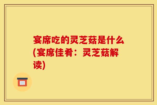 宴席吃的灵芝菇是什么(宴席佳肴:灵芝菇解读)