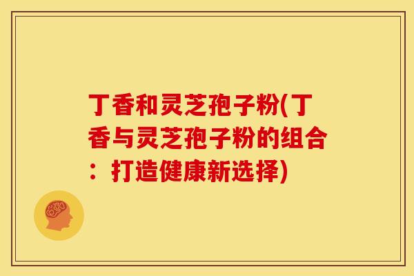 丁香和灵芝孢子粉(丁香与灵芝孢子粉的组合：打造健康新选择)