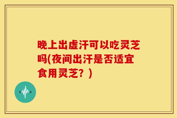 晚上出虚汗可以吃灵芝吗(夜间出汗是否适宜食用灵芝?)
