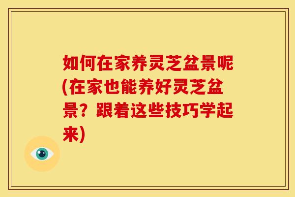 如何在家养灵芝盆景呢(在家也能养好灵芝盆景?跟着这些技巧学起来)