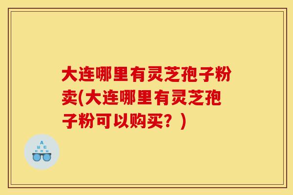 大连哪里有灵芝孢子粉卖(大连哪里有灵芝孢子粉可以购买?)