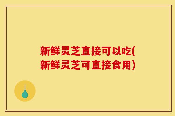 新鲜灵芝直接可以吃(新鲜灵芝可直接食用)