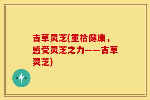 吉草灵芝(重拾健康,感受灵芝之力——吉草灵芝)