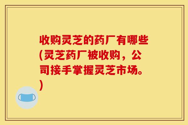 收购灵芝的药厂有哪些(灵芝药厂被收购，公司接手掌握灵芝市场。)
