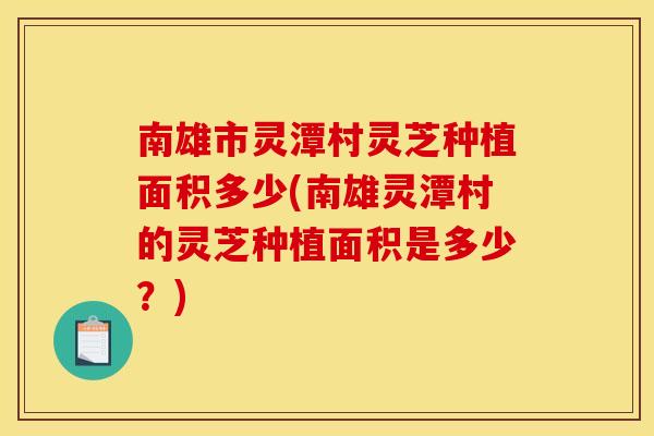 南雄市灵潭村灵芝种植面积多少(南雄灵潭村的灵芝种植面积是多少?)