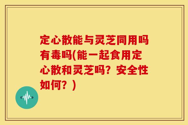 定心散能与灵芝同用吗有毒吗(能一起食用定心散和灵芝吗？安全性如何？)