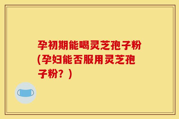 孕初期能喝灵芝孢子粉(孕妇能否服用灵芝孢子粉?)