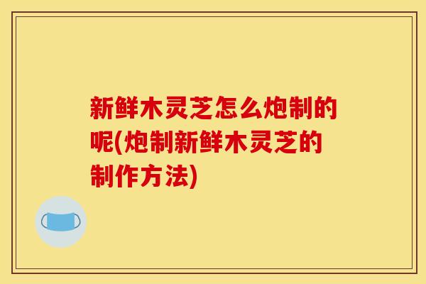 新鲜木灵芝怎么炮制的呢(炮制新鲜木灵芝的制作方法)