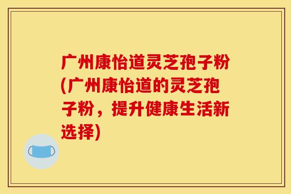 广州康怡道灵芝孢子粉(广州康怡道的灵芝孢子粉,提升健康生活新选择)
