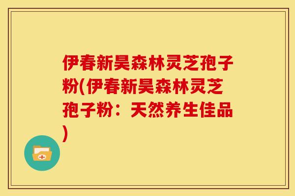伊春新昊森林灵芝孢子粉(伊春新昊森林灵芝孢子粉:天然养生佳品)