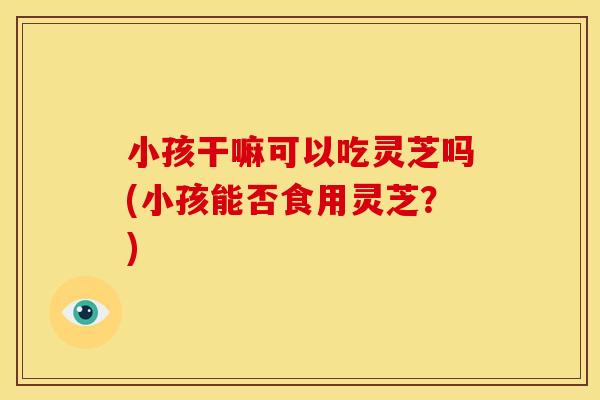 小孩干嘛可以吃灵芝吗(小孩能否食用灵芝?)