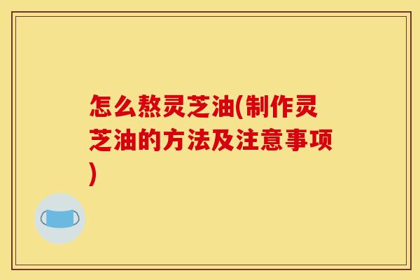 怎么熬灵芝油(制作灵芝油的方法及注意事项)