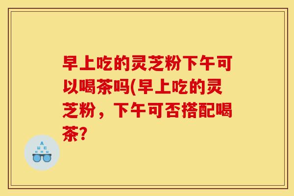 早上吃的灵芝粉下午可以喝茶吗(早上吃的灵芝粉,下午可否搭配喝茶?