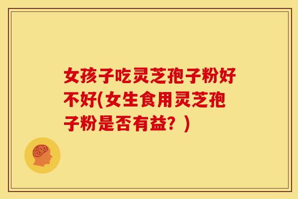 女孩子吃灵芝孢子粉好不好(女生食用灵芝孢子粉是否有益?)