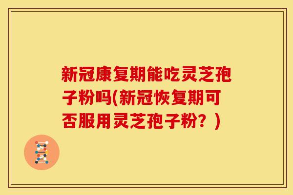 新冠康复期能吃灵芝孢子粉吗(新冠恢复期可否服用灵芝孢子粉？)