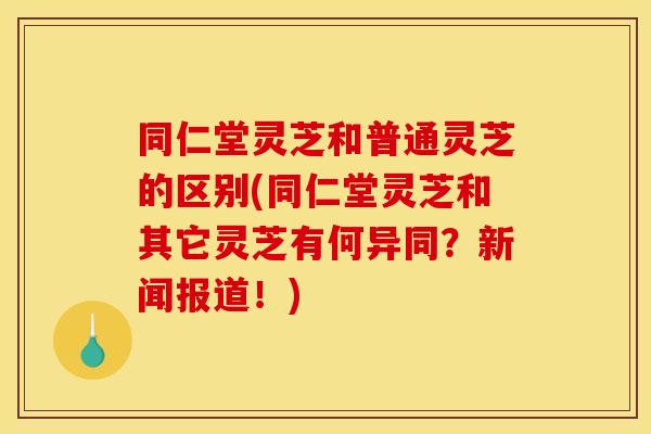 同仁堂灵芝和普通灵芝的区别(同仁堂灵芝和其它灵芝有何异同？新闻报道！)