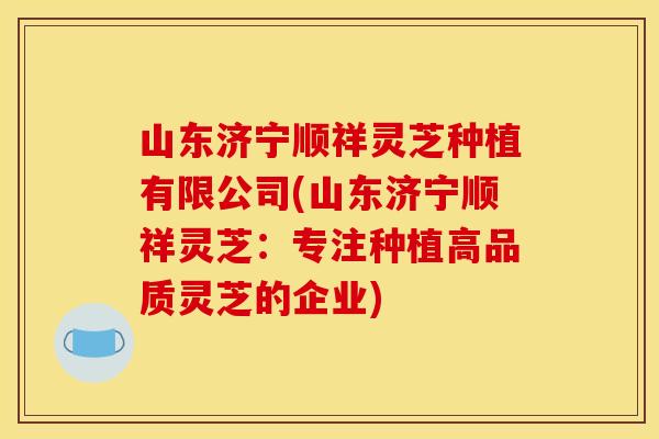 山东济宁顺祥灵芝种植有限公司(山东济宁顺祥灵芝:专注种植高品质灵芝的企业)