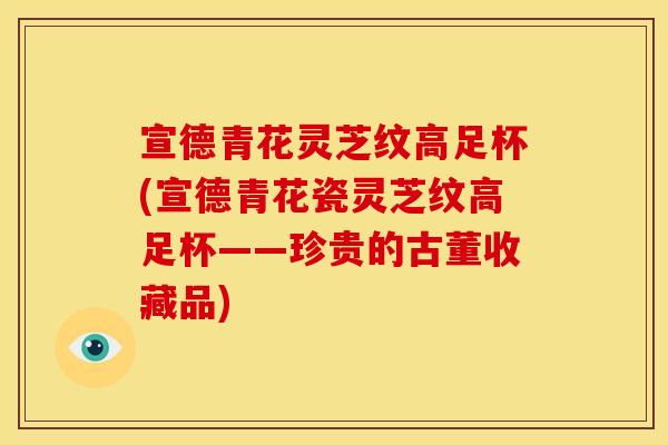 宣德青花灵芝纹高足杯(宣德青花瓷灵芝纹高足杯——珍贵的古董收藏品)