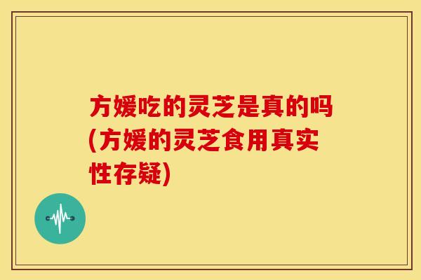 方媛吃的灵芝是真的吗(方媛的灵芝食用真实性存疑)