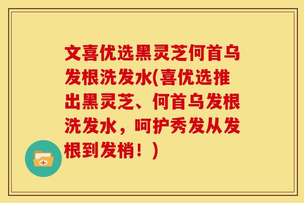 文喜优选黑灵芝何首乌发根洗发水(喜优选推出黑灵芝、何首乌发根洗发水,呵护秀发从发根到发梢!)