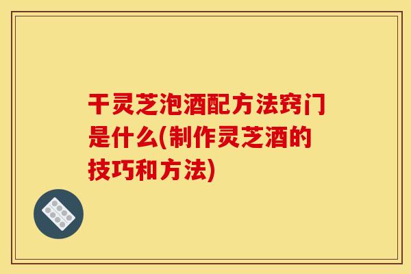 干灵芝泡酒配方法窍门是什么(制作灵芝酒的技巧和方法)