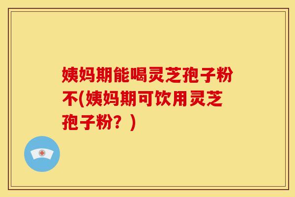 姨妈期能喝灵芝孢子粉不(姨妈期可饮用灵芝孢子粉?)