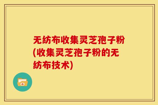 无纺布收集灵芝孢子粉(收集灵芝孢子粉的无纺布技术)