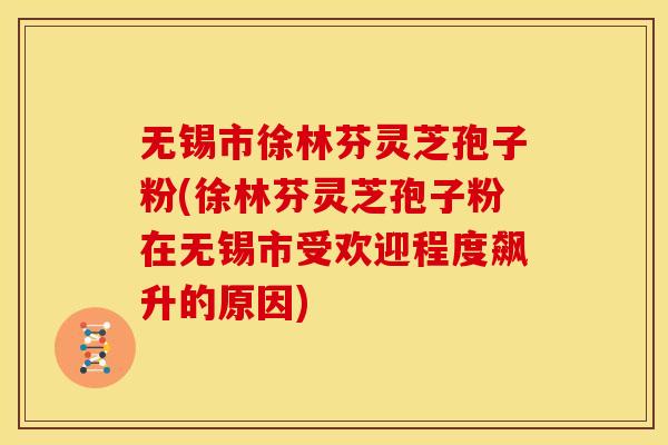 无锡市徐林芬灵芝孢子粉(徐林芬灵芝孢子粉在无锡市受欢迎程度飙升的原因)