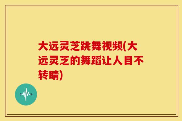 大远灵芝跳舞视频(大远灵芝的舞蹈让人目不转睛)