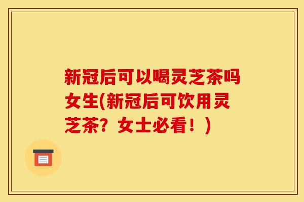 新冠后可以喝灵芝茶吗女生(新冠后可饮用灵芝茶？女士必看！)