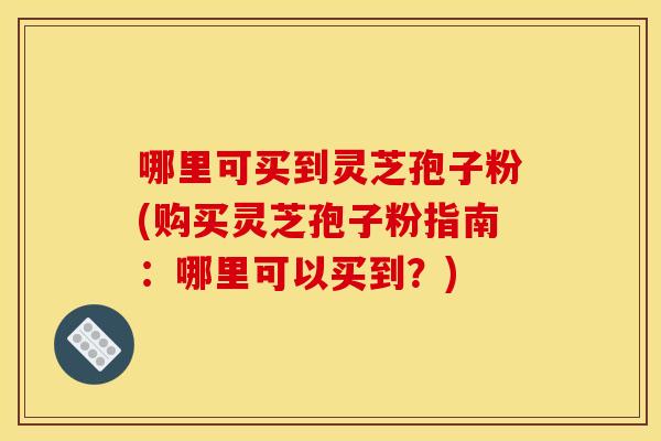 哪里可买到灵芝孢子粉(购买灵芝孢子粉指南:哪里可以买到?)