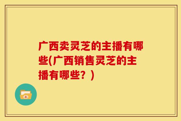 广西卖灵芝的主播有哪些(广西销售灵芝的主播有哪些?)