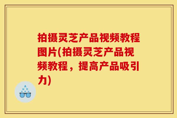 拍摄灵芝产品视频教程图片(拍摄灵芝产品视频教程，提高产品吸引力)