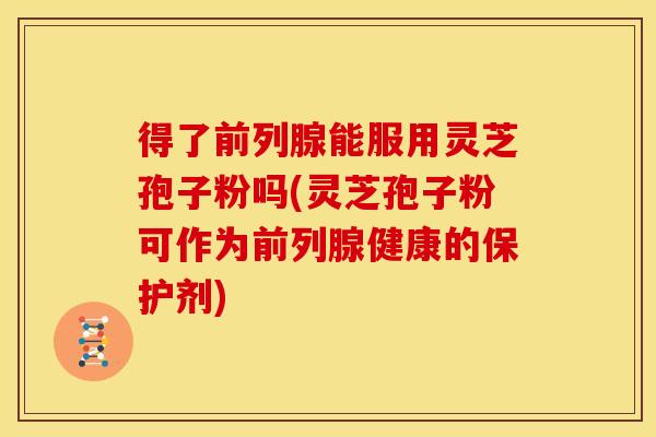 得了前列腺能服用灵芝孢子粉吗(灵芝孢子粉可作为前列腺健康的保护剂)