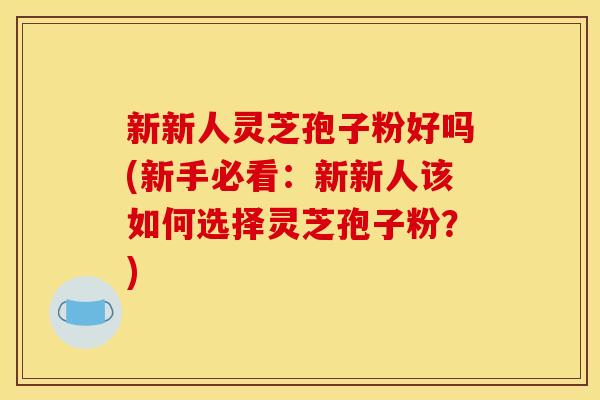 新新人灵芝孢子粉好吗(新手必看:新新人该如何选择灵芝孢子粉?)