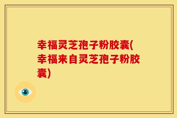幸福灵芝孢子粉胶囊(幸福来自灵芝孢子粉胶囊)