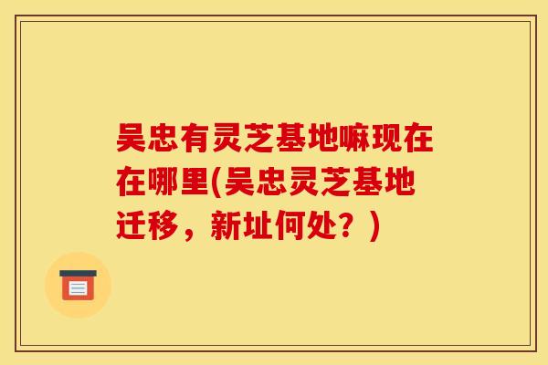 吴忠有灵芝基地嘛现在在哪里(吴忠灵芝基地迁移，新址何处？)
