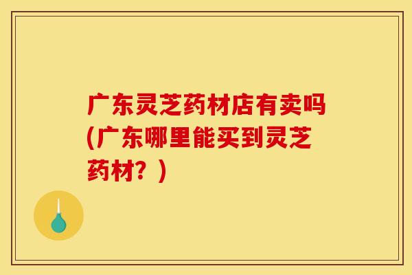广东灵芝药材店有卖吗(广东哪里能买到灵芝药材？)
