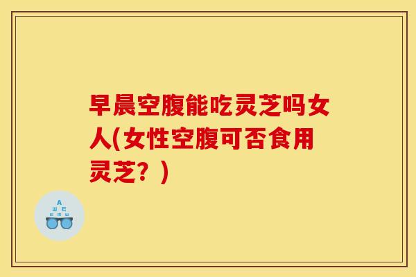 早晨空腹能吃灵芝吗女人(女性空腹可否食用灵芝?)
