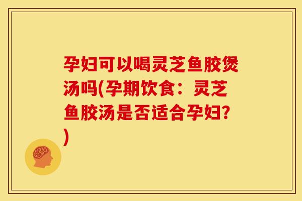 孕妇可以喝灵芝鱼胶煲汤吗(孕期饮食:灵芝鱼胶汤是否适合孕妇?)