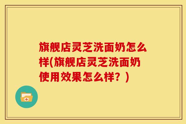 旗舰店灵芝洗面奶怎么样(旗舰店灵芝洗面奶使用效果怎么样？)