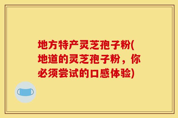 地方特产灵芝孢子粉(地道的灵芝孢子粉,你必须尝试的口感体验)
