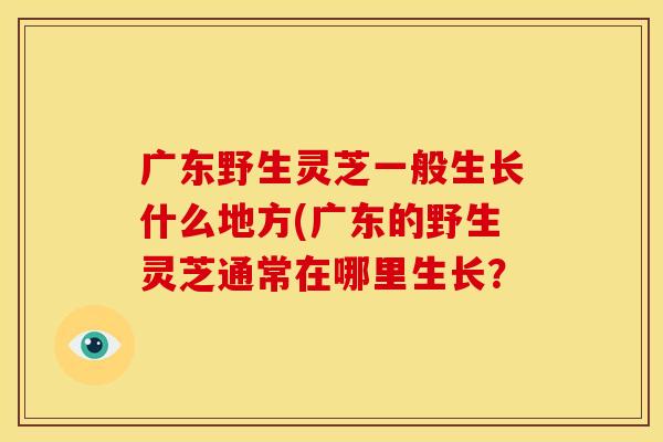 广东野生灵芝一般生长什么地方(广东的野生灵芝通常在哪里生长？