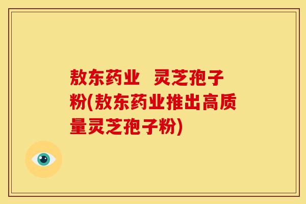 敖东药业  灵芝孢子粉(敖东药业推出高质量灵芝孢子粉)