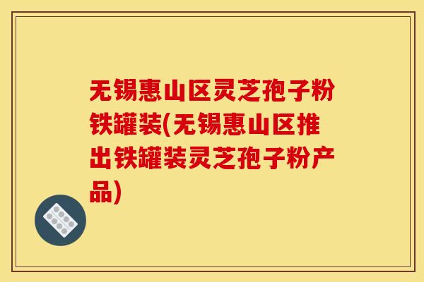 无锡惠山区灵芝孢子粉铁罐装(无锡惠山区推出铁罐装灵芝孢子粉产品)
