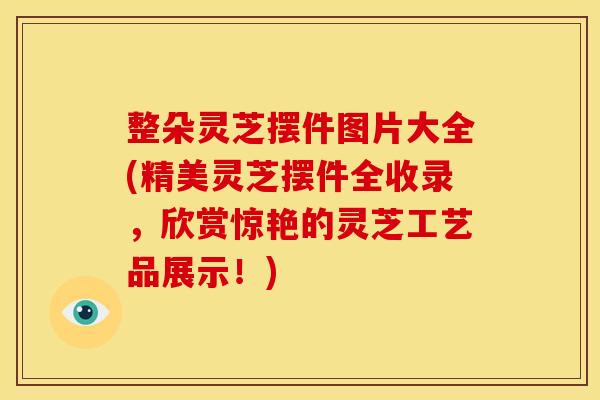 整朵灵芝摆件图片大全(精美灵芝摆件全收录,欣赏惊艳的灵芝工艺品展示!)