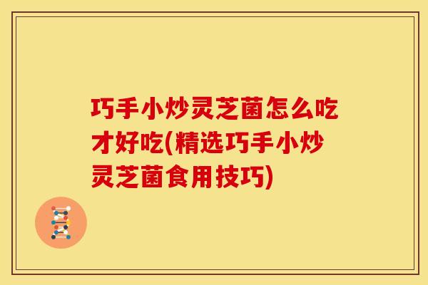 巧手小炒灵芝菌怎么吃才好吃(精选巧手小炒灵芝菌食用技巧)